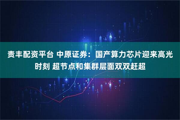 责丰配资平台 中原证券：国产算力芯片迎来高光时刻 超节点和集群层面双双赶超