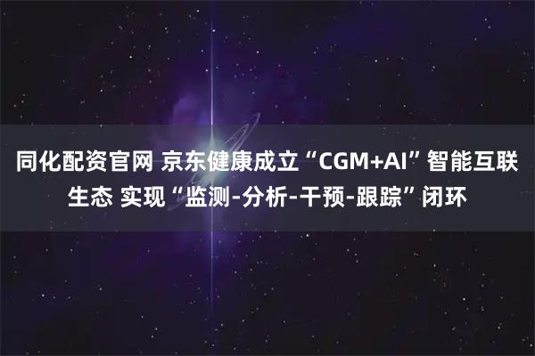 同化配资官网 京东健康成立“CGM+AI”智能互联生态 实现“监测-分析-干预-跟踪”闭环