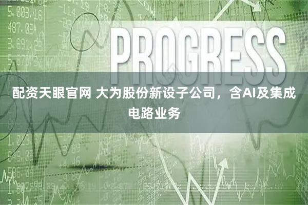 配资天眼官网 大为股份新设子公司，含AI及集成电路业务