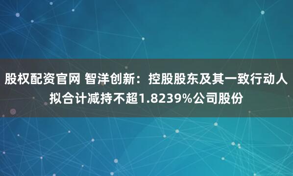股权配资官网 智洋创新：控股股东及其一致行动人拟合计减持不超1.8239%公司股份