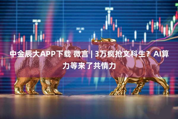 中金辰大APP下载 微言 | 3万疯抢文科生？AI算力等来了共情力