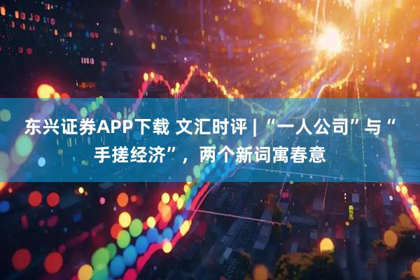 东兴证券APP下载 文汇时评 | “一人公司”与“手搓经济”，两个新词寓春意