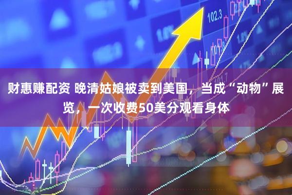 财惠赚配资 晚清姑娘被卖到美国，当成“动物”展览，一次收费50美分观看身体