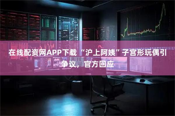 在线配资网APP下载 “沪上阿姨”子宫形玩偶引争议,官方回应