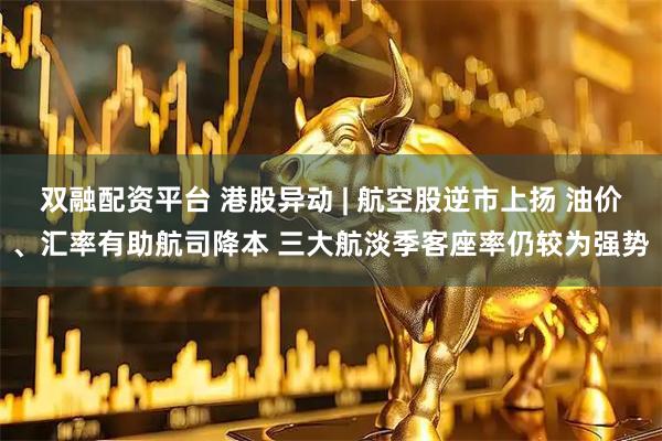 双融配资平台 港股异动 | 航空股逆市上扬 油价、汇率有助航司降本 三大航淡季客座率仍较为强势