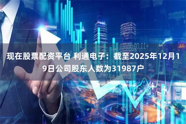 现在股票配资平台 利通电子：截至2025年12月19日公司股东人数为31987户