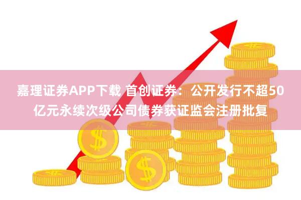 嘉理证券APP下载 首创证券：公开发行不超50亿元永续次级公司债券获证监会注册批复