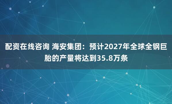 配资在线咨询 海安集团：预计2027年全球全钢巨胎的产量将达到35.8万条