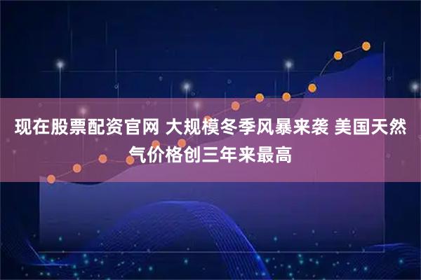 现在股票配资官网 大规模冬季风暴来袭 美国天然气价格创三年来最高