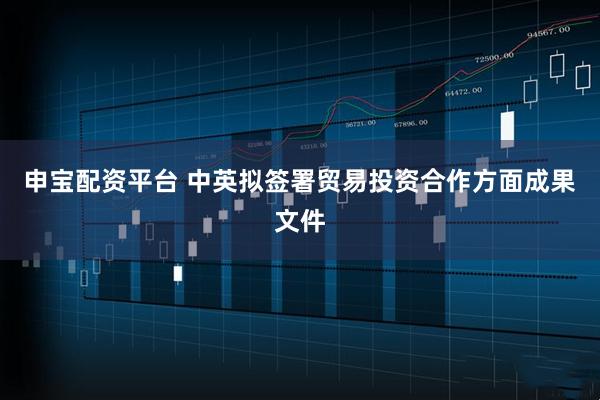 申宝配资平台 中英拟签署贸易投资合作方面成果文件