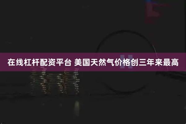 在线杠杆配资平台 美国天然气价格创三年来最高