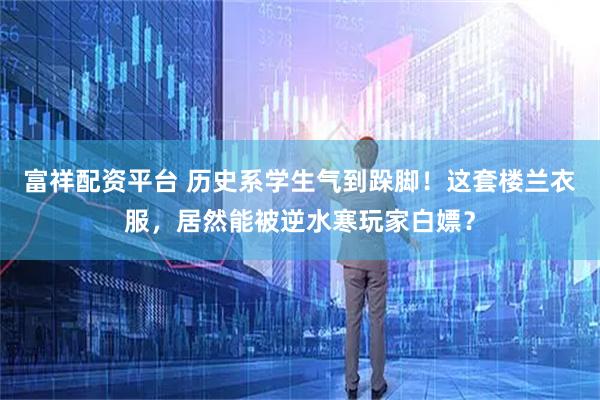 富祥配资平台 历史系学生气到跺脚！这套楼兰衣服，居然能被逆水寒玩家白嫖？