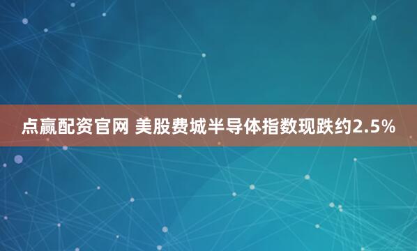 点赢配资官网 美股费城半导体指数现跌约2.5%