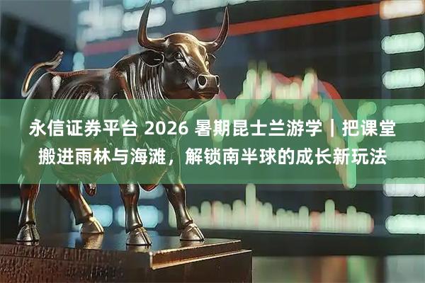 永信证券平台 2026 暑期昆士兰游学｜把课堂搬进雨林与海滩，解锁南半球的成长新玩法