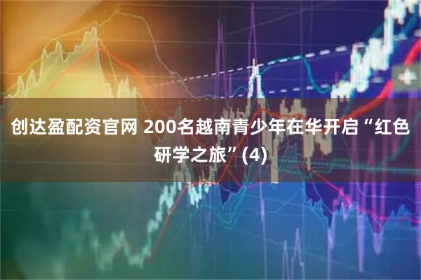 创达盈配资官网 200名越南青少年在华开启“红色研学之旅”(4)
