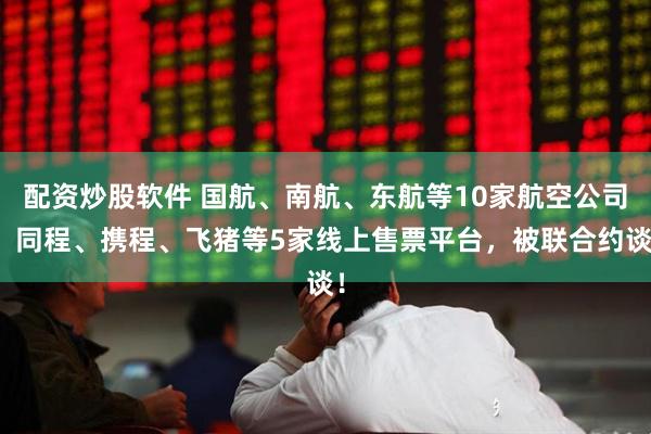 配资炒股软件 国航、南航、东航等10家航空公司，同程、携程、飞猪等5家线上售票平台，被联合约谈！