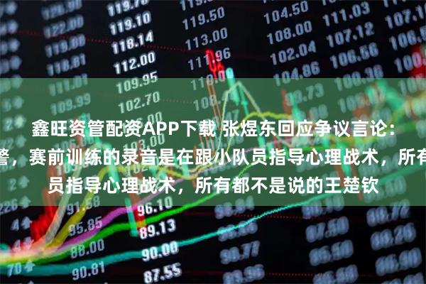 鑫旺资管配资APP下载 张煜东回应争议言论：针对严重造谣已报警，赛前训练的录音是在跟小队员指导心理战术，所有都不是说的王楚钦
