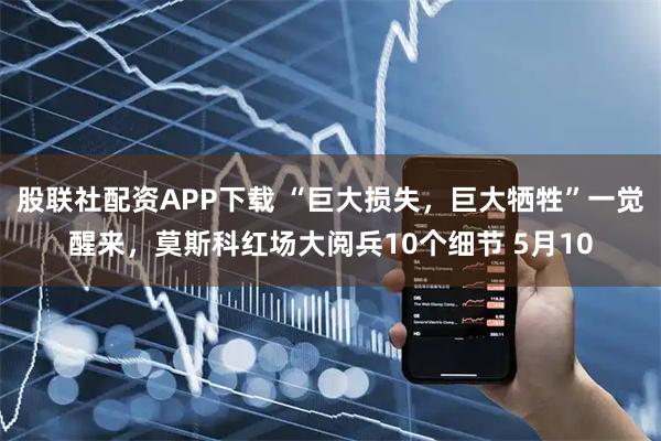 股联社配资APP下载 “巨大损失，巨大牺牲”一觉醒来，莫斯科红场大阅兵10个细节 5月10