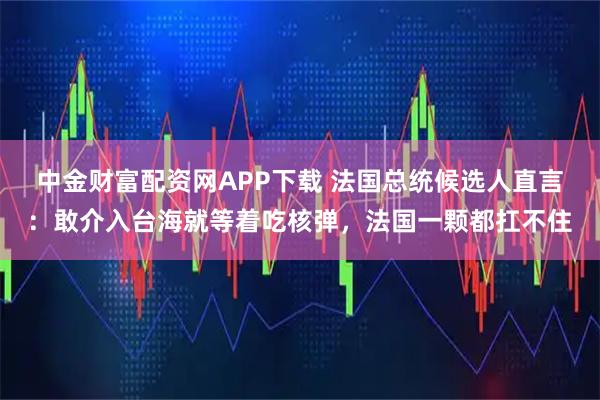 中金财富配资网APP下载 法国总统候选人直言：敢介入台海就等着吃核弹，法国一颗都扛不住
