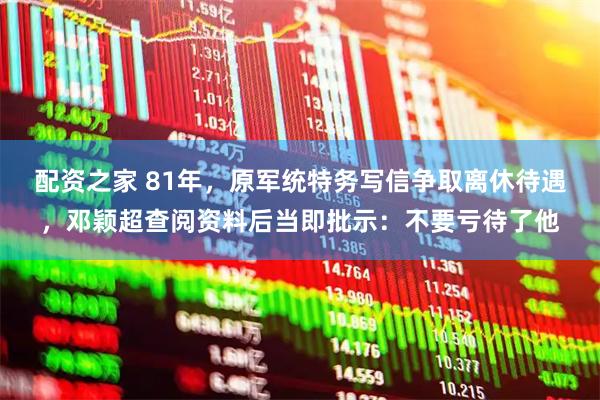 配资之家 81年，原军统特务写信争取离休待遇，邓颖超查阅资料后当即批示：不要亏待了他