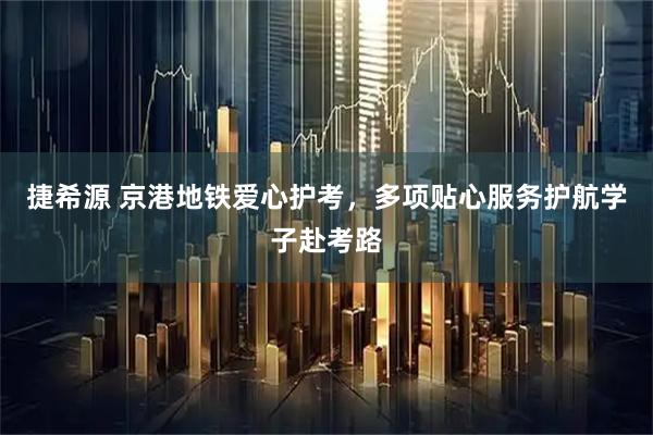 捷希源 京港地铁爱心护考，多项贴心服务护航学子赴考路