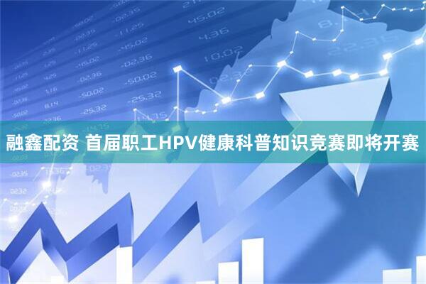 融鑫配资 首届职工HPV健康科普知识竞赛即将开赛